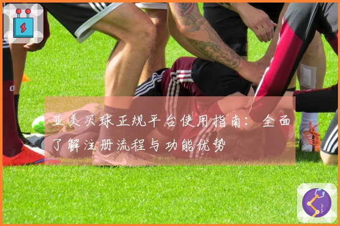 亚美买球正规平台使用指南：全面了解注册流程与功能优势