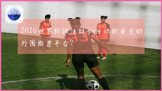 2026世界杯投注时如何识别安全的外围购票平台？