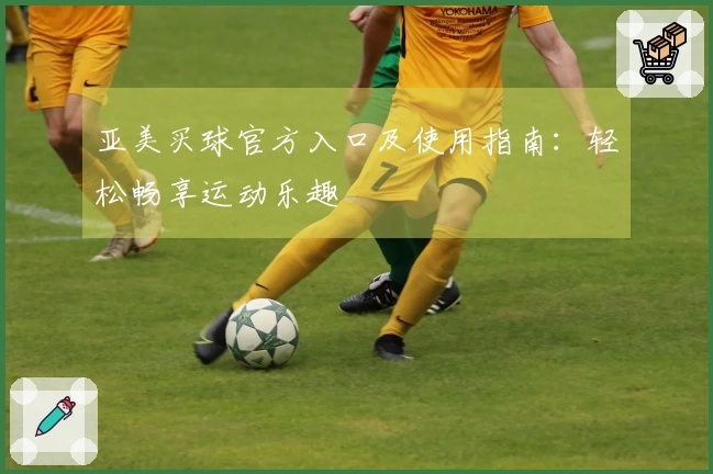 亚美买球官方入口及使用指南：轻松畅享运动乐趣