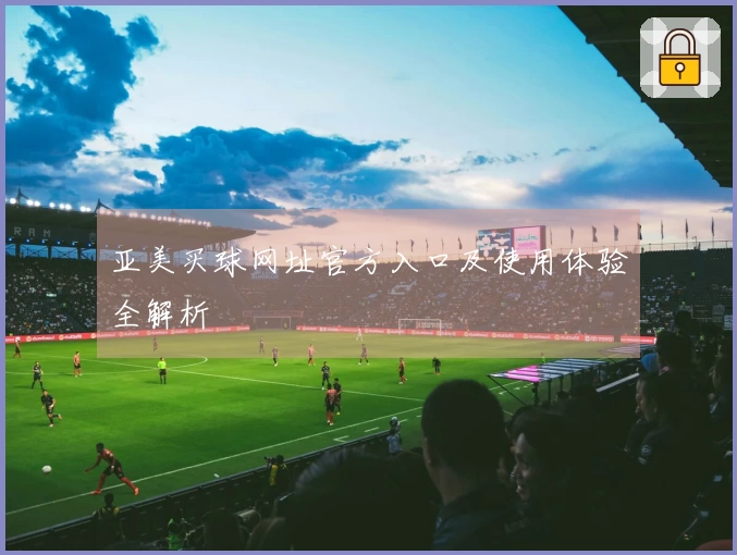 亚美买球网址官方入口及使用体验全解析