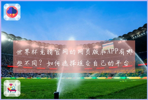 世界杯竞猜官网的网页版和APP有哪些不同？如何选择适合自己的平台？