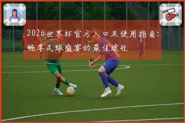 2026世界杯官方入口及使用指南：畅享足球盛宴的最佳途径